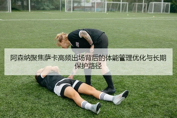 阿森纳聚焦萨卡高频出场背后的体能管理优化与长期保护路径